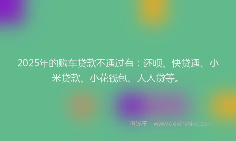 2025年的购车贷款不通过有：还呗、快贷通、小米贷款、小花钱包、人人贷等。