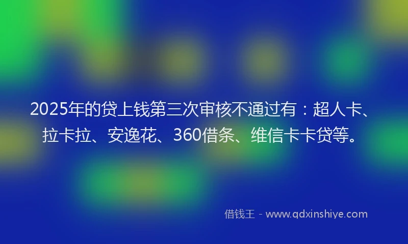 2025年的贷上钱第三次审核不通过有：超人卡、拉卡拉、安逸花、360借条、维信卡卡贷等。
