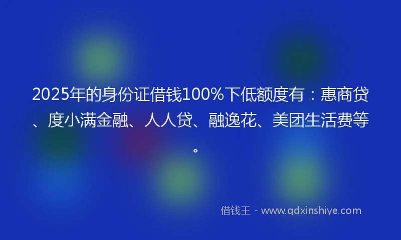 2025年的身份证借钱100%下低额度有：惠商贷、度小满金融、人人贷、融逸花、美团生活费等。