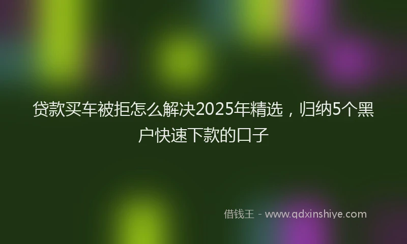 贷款买车被拒怎么解决2025年精选，归纳5个黑户快速下款的口子