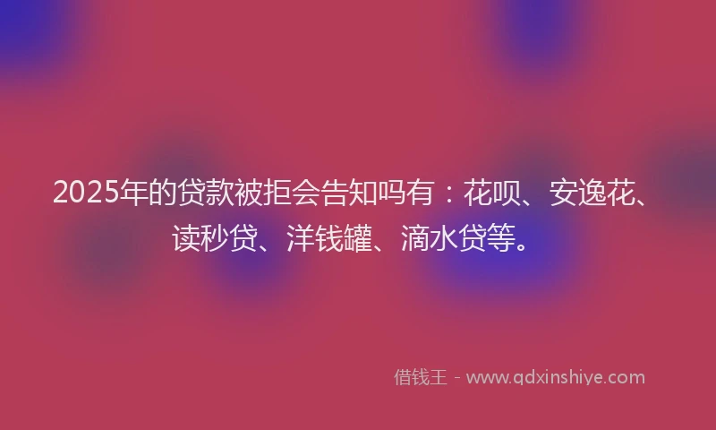 2025年的贷款被拒会告知吗有：花呗、安逸花、读秒贷、洋钱罐、滴水贷等。