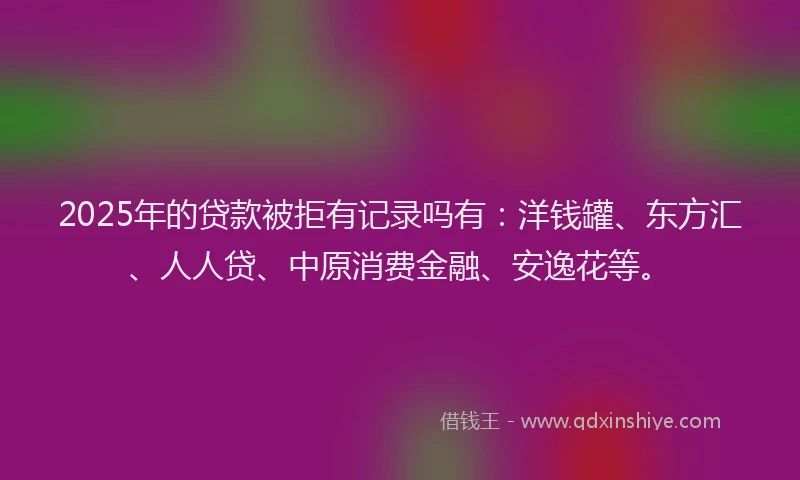 2025年的贷款被拒有记录吗有：洋钱罐、东方汇、人人贷、中原消费金融、安逸花等。