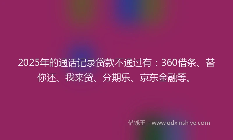 2025年的通话记录贷款不通过有：360借条、替你还、我来贷、分期乐、京东金融等。