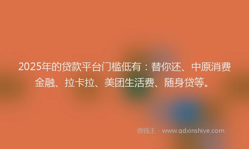 2025年的贷款平台门槛低有：替你还、中原消费金融、拉卡拉、美团生活费、随身贷等。