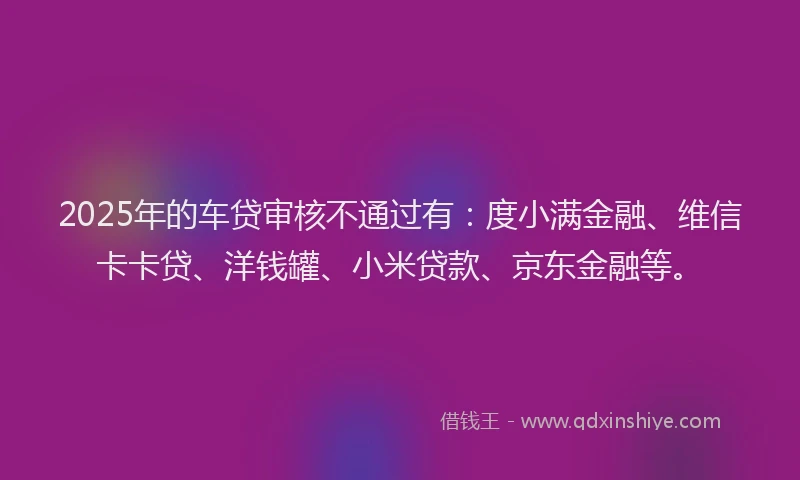 2025年的车贷审核不通过有：度小满金融、维信卡卡贷、洋钱罐、小米贷款、京东金融等。