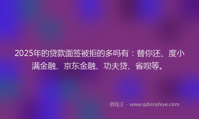 2025年的贷款面签被拒的多吗有：替你还、度小满金融、京东金融、功夫贷、省呗等。