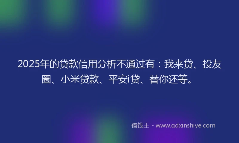 2025年的贷款信用分析不通过有：我来贷、投友圈、小米贷款、平安i贷、替你还等。