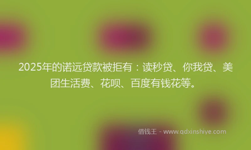 2025年的诺远贷款被拒有：读秒贷、你我贷、美团生活费、花呗、百度有钱花等。