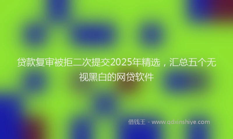 贷款复审被拒二次提交2025年精选，汇总五个无视黑白的网贷软件