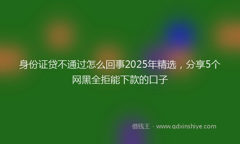 身份证贷不通过怎么回事2025年精选，分享5个网黑全拒能下款的口子