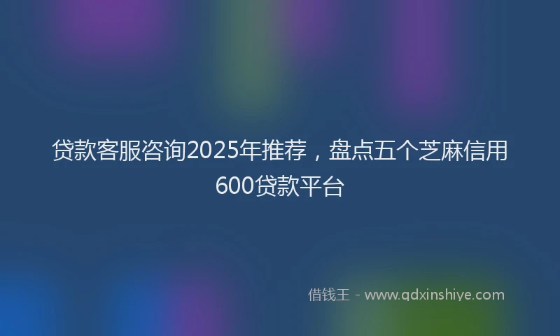 贷款客服咨询2025年推荐，盘点五个芝麻信用600贷款平台