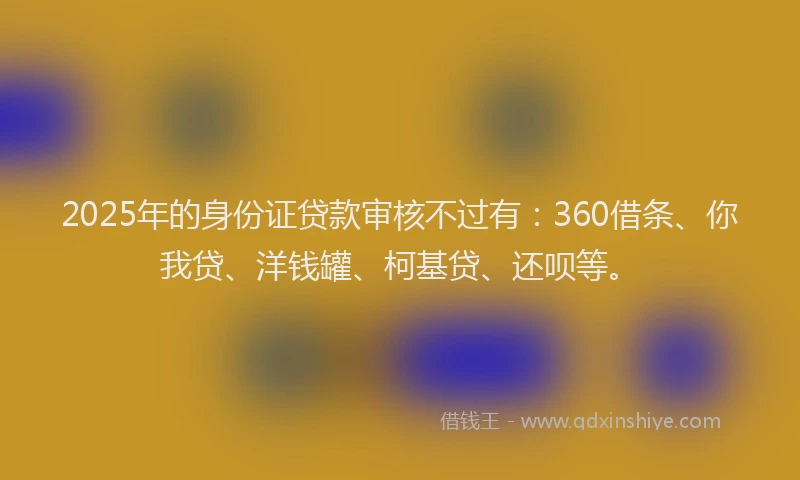 2025年的身份证贷款审核不过有：360借条、你我贷、洋钱罐、柯基贷、还呗等。