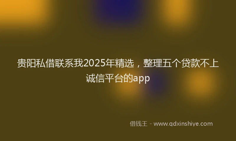 贵阳私借联系我2025年精选，整理五个贷款不上诚信平台的app