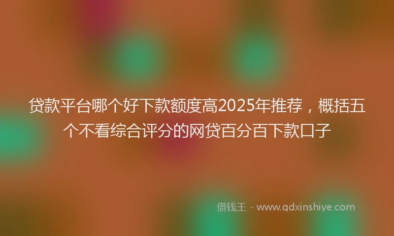 贷款平台哪个好下款额度高2025年推荐，概括五个不看综合评分的网贷百分百下款口子