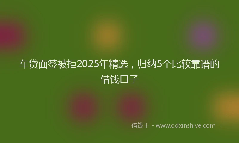 车贷面签被拒2025年精选，归纳5个比较靠谱的借钱口子