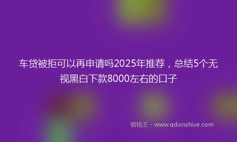 车贷被拒可以再申请吗2025年推荐，总结5个无视黑白下款8000左右的口子