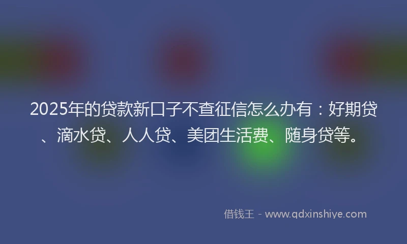 2025年的贷款新口子不查征信怎么办有：好期贷、滴水贷、人人贷、美团生活费、随身贷等。