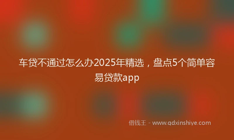 车贷不通过怎么办2025年精选，盘点5个简单容易贷款app