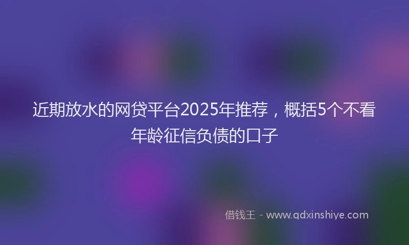 近期放水的网贷平台2025年推荐，概括5个不看年龄征信负债的口子