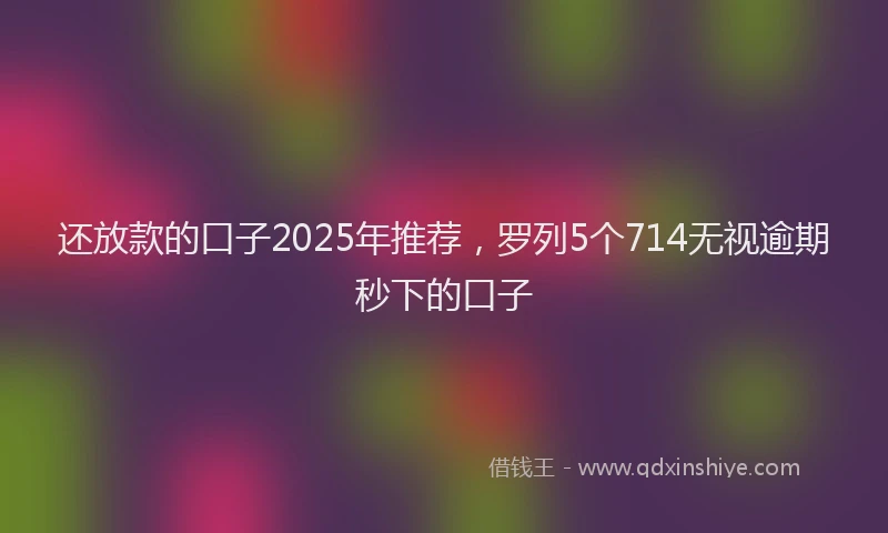 还放款的口子2025年推荐，罗列5个714无视逾期秒下的口子