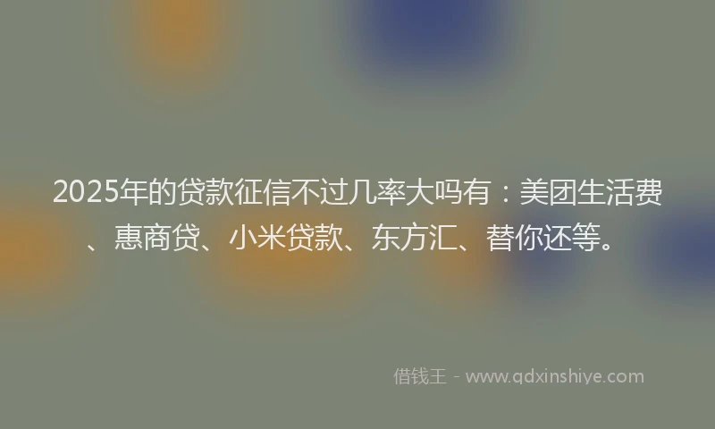 2025年的贷款征信不过几率大吗有：美团生活费、惠商贷、小米贷款、东方汇、替你还等。