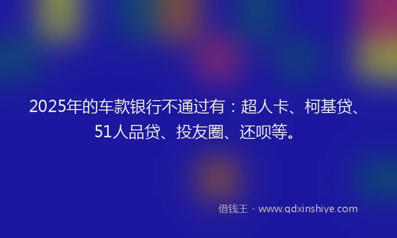 2025年的车款银行不通过有：超人卡、柯基贷、51人品贷、投友圈、还呗等。