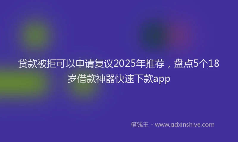 贷款被拒可以申请复议2025年推荐，盘点5个18岁借款神器快速下款app