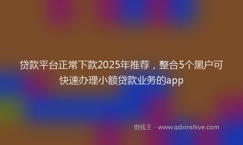 贷款平台正常下款2025年推荐，整合5个黑户可快速办理小额贷款业务的app