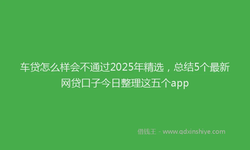 车贷怎么样会不通过2025年精选，总结5个最新网贷口子今日整理这五个app