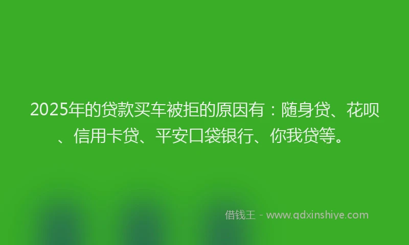 2025年的贷款买车被拒的原因有：随身贷、花呗、信用卡贷、平安口袋银行、你我贷等。