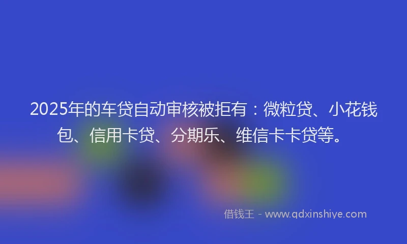 2025年的车贷自动审核被拒有：微粒贷、小花钱包、信用卡贷、分期乐、维信卡卡贷等。