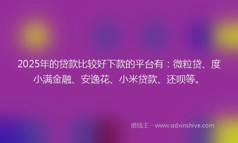 2025年的贷款比较好下款的平台有：微粒贷、度小满金融、安逸花、小米贷款、还呗等。
