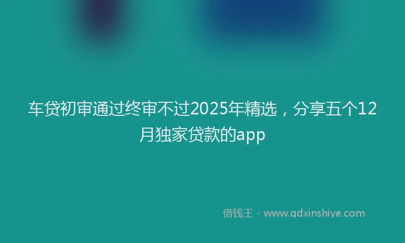 车贷初审通过终审不过2025年精选，分享五个12月独家贷款的app