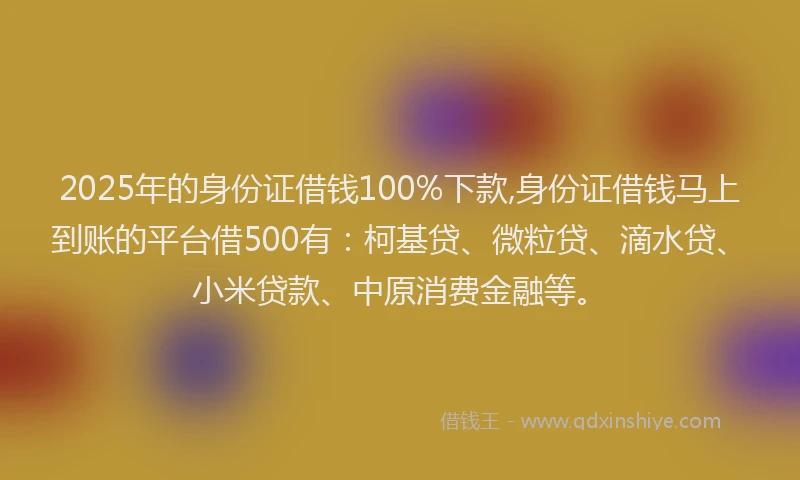 2025年的身份证借钱100%下款,身份证借钱马上到账的平台借500有：柯基贷、微粒贷、滴水贷、小米贷款、中原消费金融等。