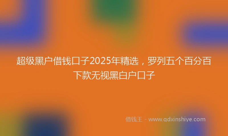 超级黑户借钱口子2025年精选，罗列五个百分百下款无视黑白户口子