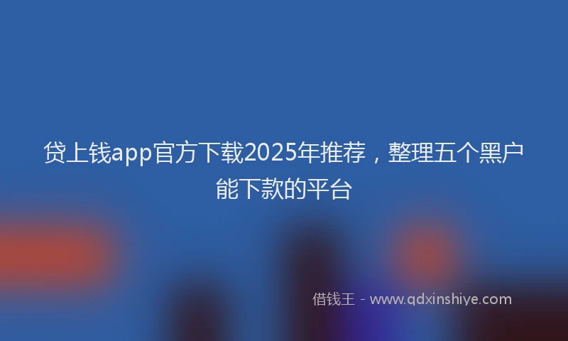 贷上钱app官方下载2025年推荐，整理五个黑户能下款的平台