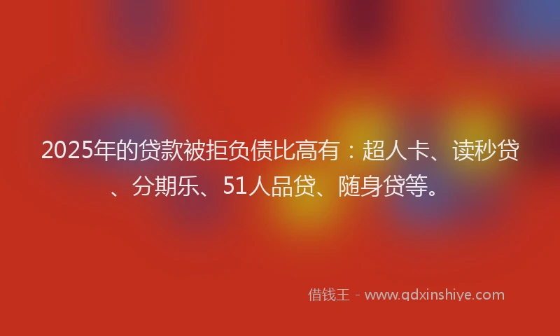 2025年的贷款被拒负债比高有：超人卡、读秒贷、分期乐、51人品贷、随身贷等。