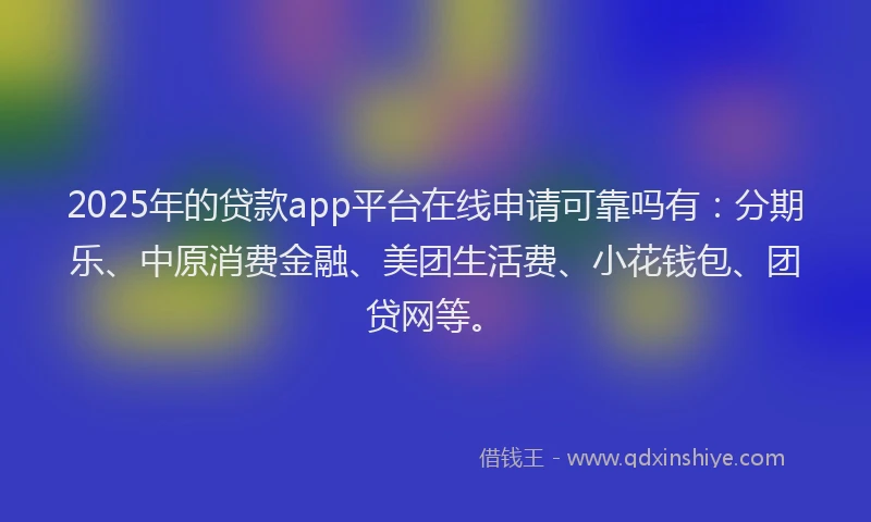 2025年的贷款app平台在线申请可靠吗有：分期乐、中原消费金融、美团生活费、小花钱包、团贷网等。