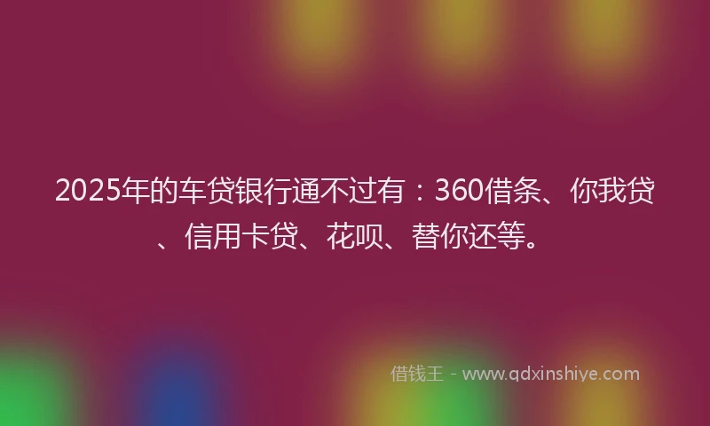 2025年的车贷银行通不过有：360借条、你我贷、信用卡贷、花呗、替你还等。