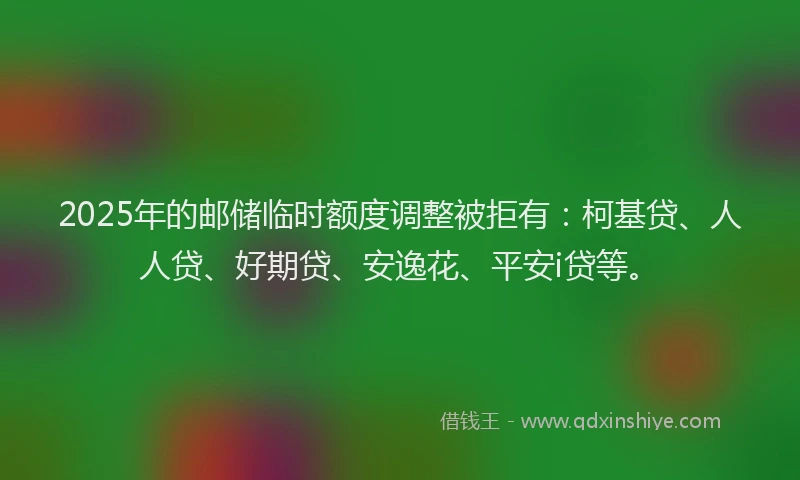 2025年的邮储临时额度调整被拒有：柯基贷、人人贷、好期贷、安逸花、平安i贷等。