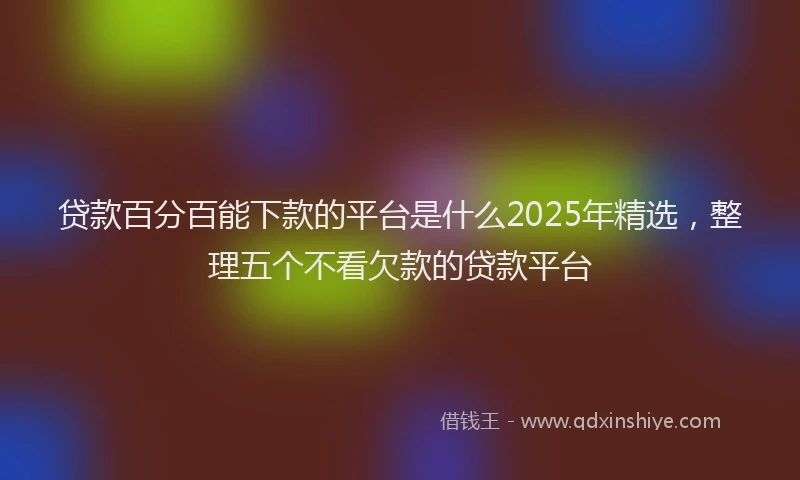 贷款百分百能下款的平台是什么2025年精选，整理五个不看欠款的贷款平台