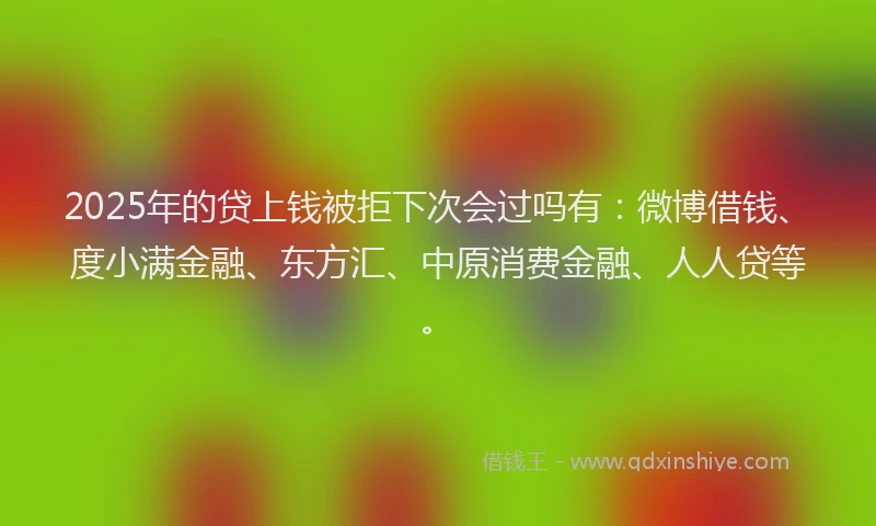 2025年的贷上钱被拒下次会过吗有：微博借钱、度小满金融、东方汇、中原消费金融、人人贷等。