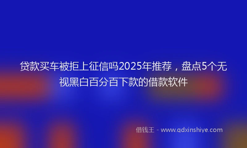 贷款买车被拒上征信吗2025年推荐，盘点5个无视黑白百分百下款的借款软件