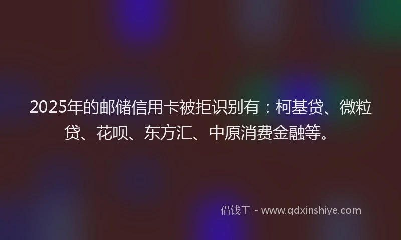 2025年的邮储信用卡被拒识别有：柯基贷、微粒贷、花呗、东方汇、中原消费金融等。