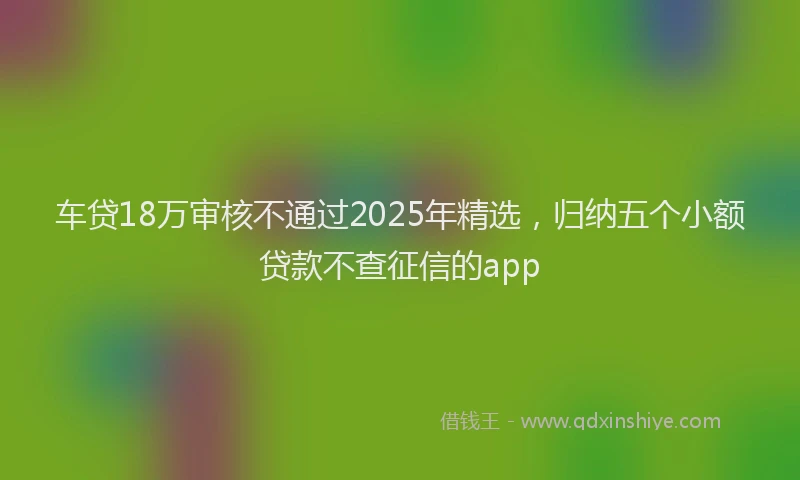 车贷18万审核不通过2025年精选，归纳五个小额贷款不查征信的app
