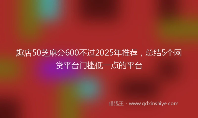 趣店50芝麻分600不过2025年推荐，总结5个网贷平台门槛低一点的平台