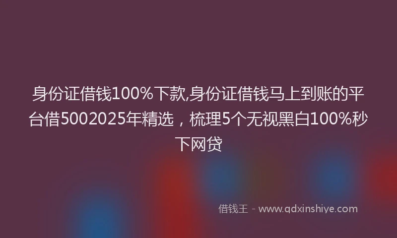 身份证借钱100%下款,身份证借钱马上到账的平台借5002025年精选，梳理5个无视黑白100%秒下网贷
