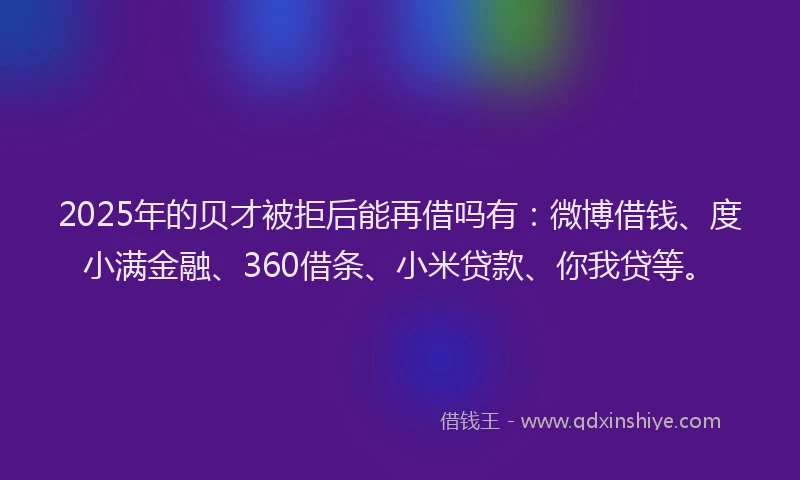 2025年的贝才被拒后能再借吗有：微博借钱、度小满金融、360借条、小米贷款、你我贷等。