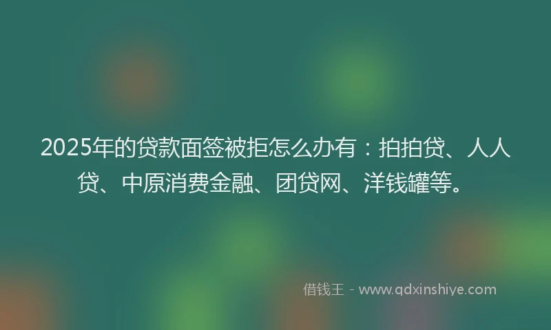 2025年的贷款面签被拒怎么办有：拍拍贷、人人贷、中原消费金融、团贷网、洋钱罐等。