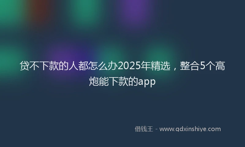 贷不下款的人都怎么办2025年精选，整合5个高炮能下款的app
